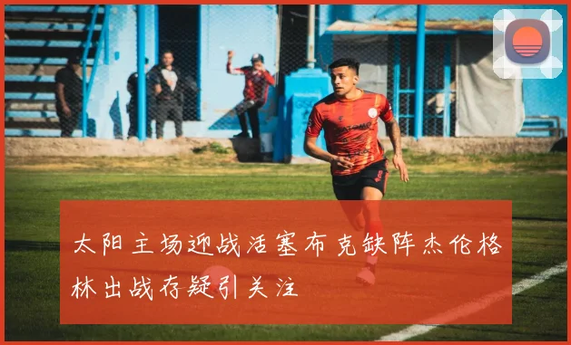 太阳主场迎战活塞布克缺阵杰伦格林出战存疑引关注