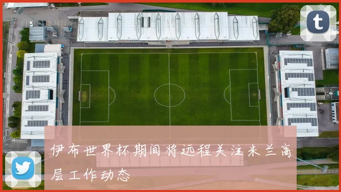 伊布世界杯期间将远程关注米兰高层工作动态