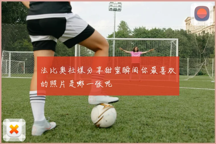 法比奥社媒分享甜蜜瞬间你最喜欢的照片是哪一张呢