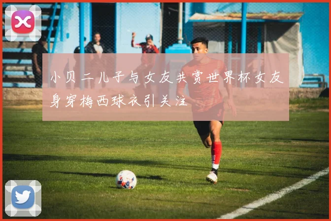 小贝二儿子与女友共赏世界杯女友身穿梅西球衣引关注