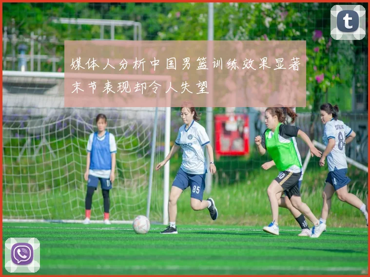 媒体人分析中国男篮训练效果显著末节表现却令人失望