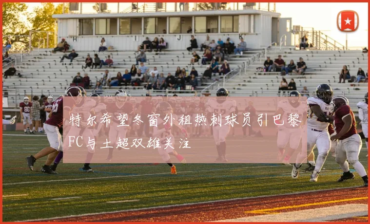 特尔希望冬窗外租热刺球员引巴黎FC与土超双雄关注