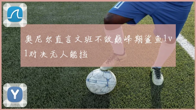 奥尼尔直言文班不敌巅峰期鲨鱼1v1对决无人能挡