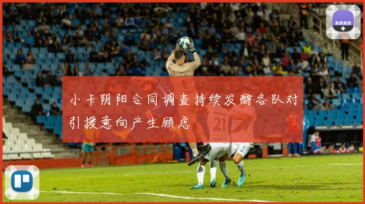 小卡阴阳合同调查持续发酵各队对引援意向产生顾虑