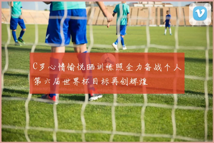 C罗心情愉悦晒训练照全力备战个人第六届世界杯目标再创辉煌