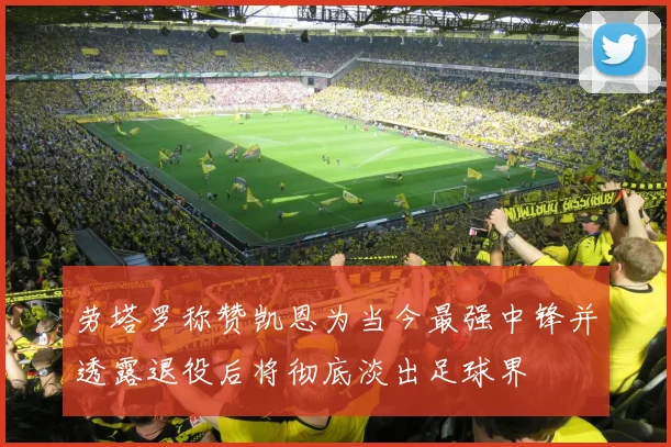 劳塔罗称赞凯恩为当今最强中锋并透露退役后将彻底淡出足球界