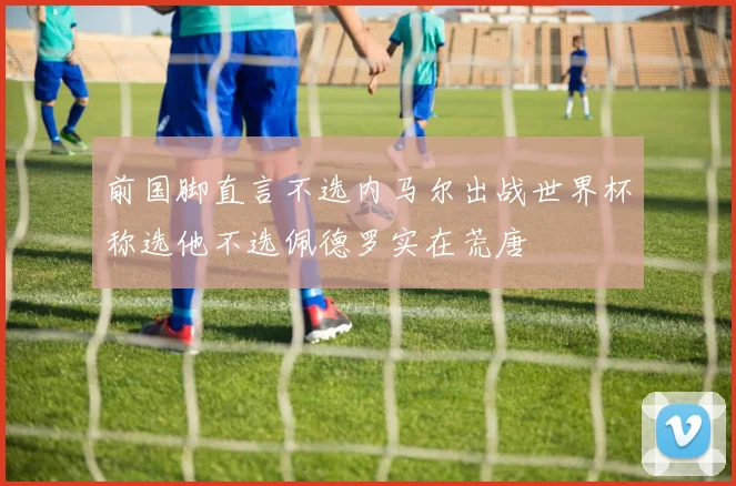 前国脚直言不选内马尔出战世界杯称选他不选佩德罗实在荒唐