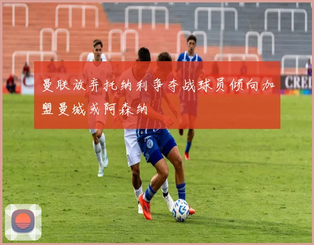 曼联放弃托纳利争夺战球员倾向加盟曼城或阿森纳