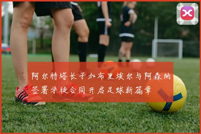 阿尔特塔长子加布里埃尔与阿森纳签署学徒合同开启足球新篇章