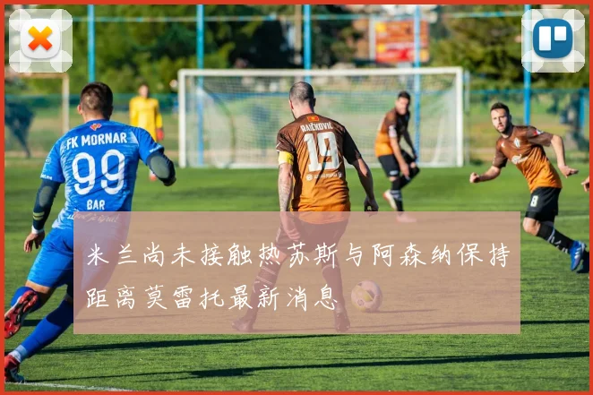 米兰尚未接触热苏斯与阿森纳保持距离莫雷托最新消息