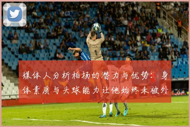 媒体人分析柏杨的潜力与优势：身体素质与头球能力让他始终未被外教放弃
