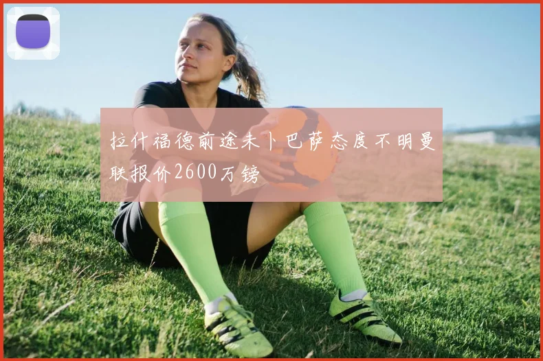 拉什福德前途未卜巴萨态度不明曼联报价2600万镑