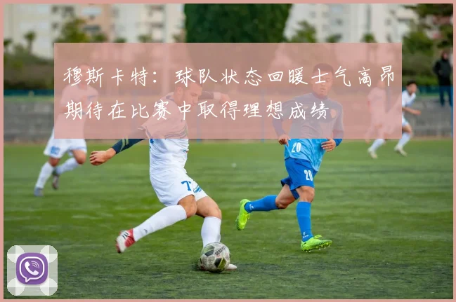 穆斯卡特：球队状态回暖士气高昂期待在比赛中取得理想成绩