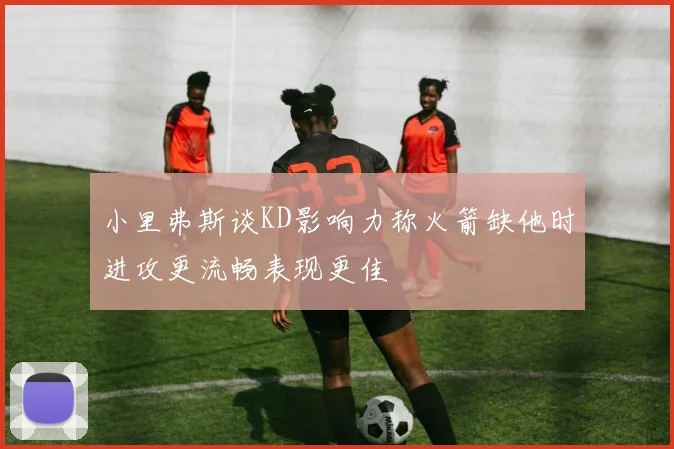 小里弗斯谈KD影响力称火箭缺他时进攻更流畅表现更佳