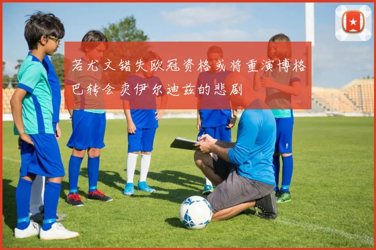 若尤文错失欧冠资格或将重演博格巴转会卖伊尔迪兹的悲剧