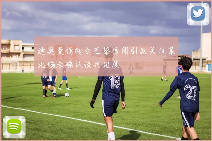 迪奥曼德转会巴黎传闻引发关注莱比锡未确认谈判进展