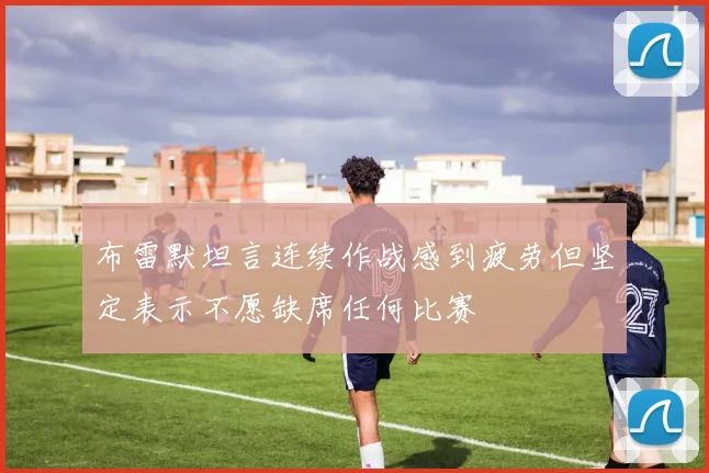 布雷默坦言连续作战感到疲劳但坚定表示不愿缺席任何比赛